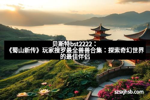 贝斯特bst2222：《蜀山新传》玩家搜罗最全兽兽合集：探索奇幻世界的最佳伴侣